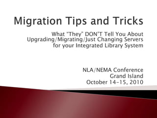 Migration Tips and Tricks What “They” DON’T Tell You About Upgrading/Migrating/Just Changing Servers  for your Integrated Library System NLA/NEMA Conference Grand Island October 14-15, 2010 