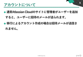 ©2020 Graat Inc.
アカウントについて
◆ 通常Atlassian Cloudのサイトに管理者がユーザーを追加
すると、ユーザーに招待のメールが送られます。
◆ 移行によるアカウント作成の場合は招待メールが送信さ
れません。
9
 