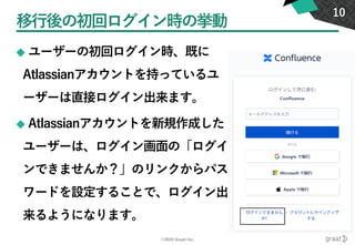 ©2020 Graat Inc.
移行後の初回ログイン時の挙動
◆ ユーザーの初回ログイン時、既に
Atlassianアカウントを持っているユ
ーザーは直接ログイン出来ます。
◆ Atlassianアカウントを新規作成した
ユーザーは、ログイン画面の「ログイ
ンできませんか？」のリンクからパス
ワードを設定することで、ログイン出
来るようになります。
10
 