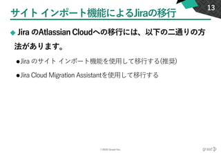 ©2020 Graat Inc.
サイトインポート機能によるJiraの移行
◆ Jira のAtlassian Cloudへの移行には、以下の二通りの方
法があります。
⚫Jira のサイト インポート機能を使用して移行する(推奨)
⚫Jira Cloud Migration Assistantを使用して移行する
13
 