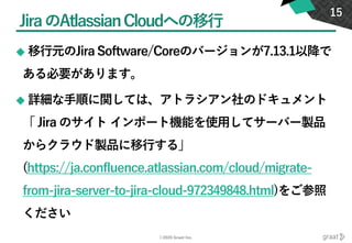 ©2020 Graat Inc.
JiraのAtlassianCloudへの移行
◆ 移行元のJira Software/Coreのバージョンが7.13.1以降で
ある必要があります。
◆ 詳細な手順に関しては、アトラシアン社のドキュメント
「 Jira のサイト インポート機能を使用してサーバー製品
からクラウド製品に移行する」
(https://ja.confluence.atlassian.com/cloud/migrate-
from-jira-server-to-jira-cloud-972349848.html)をご参照
ください
15
 