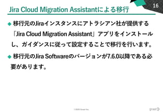 ©2020 Graat Inc.
Jira Cloud Migration Assistantによる移行
◆ 移行元のJiraインスタンスにアトラシアン社が提供する
「Jira Cloud Migration Assistant」アプリをインストール
し、ガイダンスに従って設定することで移行を行います。
◆ 移行元のJira Softwareのバージョンが7.6.0以降である必
要があります。
16
 