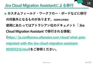 ©2020 Graat Inc.
Jira Cloud Migration Assistantによる移行
◆ カスタムフィールド・ワークフロー・ボードなどに移行
の対象外となるものがあります。(2020年12月現在)
使用にあたってはアトラシアン社のドキュメント「 Jira
Cloud Migration Assistant で移行される情報」
(https://ja.confluence.atlassian.com/cloud/what-gets-
migrated-with-the-jira-cloud-migration-assistant-
993925216.html)をご参照ください。
18
 
