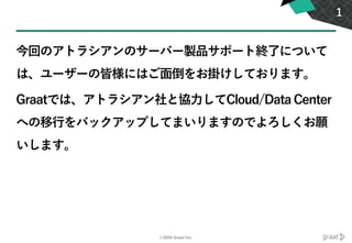 ©2020 Graat Inc.
今回のアトラシアンのサーバー製品サポート終了について
は、ユーザーの皆様にはご面倒をお掛けしております。
Graatでは、アトラシアン社と協力してCloud/Data Center
への移行をバックアップしてまいりますのでよろしくお願
いします。
1
 