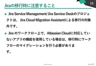 ©2020 Graat Inc.
Jiraの移行時に注意すること
◆ Jira Service Management/Jira Service Deskのプロジェ
クトは、 Jira Cloud Migration Assistantによる移行の対象
外です。
◆ Jira のワークフロー上で、Atlassian Cloudに対応してい
ないアプリの機能を使用している場合は、移行時にワーク
フローのマイグレーションを行う必要がありま
す。
19
 