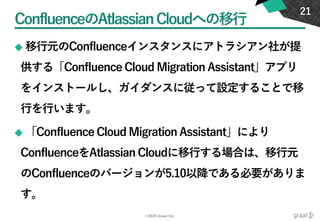 ©2020 Graat Inc.
ConfluenceのAtlassianCloudへの移行
◆ 移行元のConfluenceインスタンスにアトラシアン社が提
供する「Confluence Cloud Migration Assistant」アプリ
をインストールし、ガイダンスに従って設定することで移
行を行います。
◆ 「Confluence Cloud Migration Assistant」により
ConfluenceをAtlassian Cloudに移行する場合は、移行元
のConfluenceのバージョンが5.10以降である必要がありま
す。
21
 