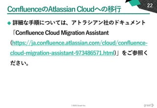 ©2020 Graat Inc.
ConfluenceのAtlassianCloudへの移行
◆ 詳細な手順については、アトラシアン社のドキュメント
「Confluence Cloud Migration Assistant
(https://ja.confluence.atlassian.com/cloud/confluence-
cloud-migration-assistant-973486571.html)」をご参照く
ださい。
22
 