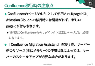 ©2020 Graat Inc.
Confluence移行時の注意点
◆ ConfluenceのページのURLとして使用されるpageIdは、
Atlassian Cloudへの移行時には引継がれず、新しい
pageIdが付与されます。
⚫ 移行元のConfluenceからのリダイレクト設定はページごとに必要
になります。
◆ 「Confluence Migration Assistant」の実行時、サーバー
側のリソース(主にメモリー)の使用状況によっては、サー
バーのスケールアップが必要な場合があります。
23
 