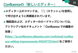 ©2020 Graat Inc.
Confluenceの「新しいエディター」
◆エディター上のコマンドは、「/」(スラッシュ)を使用し
て呼び出すように再構築されています。
◆ 機能面および、エディターのロードマップについては、
アトラシアン社のドキュメント「 Confluence での編集の
改善 」
(https://ja.confluence.atlassian.com/confcloud/conflue
nce-editing-improvements-945107733.html )をご参照く
ださい。
26
 