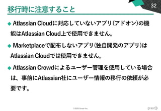 ©2020 Graat Inc.
移行時に注意すること
◆ Atlassian Cloudに対応していないアプリ(アドオン)の機
能はAtlassian Cloud上で使用できません。
◆ Marketplaceで配布しないアプリ(独自開発のアプリ)は
Atlassian Cloudでは使用できません。
◆ Atlassian Crowdによるユーザー管理を使用している場合
は、事前にAtlassian社にユーザー情報の移行の依頼が必
要です。
32
 