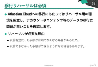 ©2020 Graat Inc.
移行リハーサルは必須
◆ Atlassian Cloudへの移行にあたってはリハーサル用の環
境を用意し、アカウントやコンテンツ等のデータの移行に
問題が無いことを確認します。
◆ リハーサルが必要な理由
⚫ 以前有効だった手順が有効でなくなる場合があるため。
⚫ 以前できなかった手順ができるようになる場合もあります。
33
 