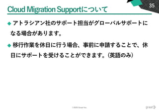 ©2020 Graat Inc.
CloudMigrationSupportについて
◆ アトラシアン社のサポート担当がグローバルサポートに
なる場合があります。
◆ 移行作業を休日に行う場合、事前に申請することで、休
日にサポートを受けることができます。(英語のみ)
35
 
