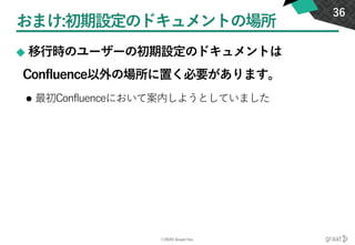 ©2020 Graat Inc.
おまけ:初期設定のドキュメントの場所
◆ 移行時のユーザーの初期設定のドキュメントは
Confluence以外の場所に置く必要があります。
⚫ 最初Confluenceにおいて案内しようとしていました
36
 