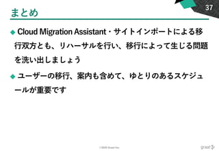 ©2020 Graat Inc.
まとめ
◆ Cloud Migration Assistant・サイトインポートによる移
行双方とも、リハーサルを行い、移行によって生じる問題
を洗い出しましょう
◆ ユーザーの移行、案内も含めて、ゆとりのあるスケジュ
ールが重要です
37
 