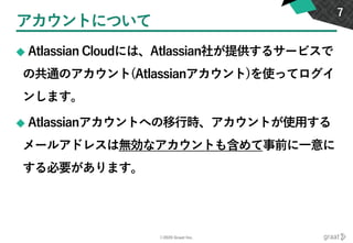 ©2020 Graat Inc.
アカウントについて
◆ Atlassian Cloudには、Atlassian社が提供するサービスで
の共通のアカウント(Atlassianアカウント)を使ってログイ
ンします。
◆ Atlassianアカウントへの移行時、アカウントが使用する
メールアドレスは無効なアカウントも含めて事前に一意に
する必要があります。
7
 