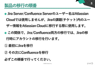 ©2020 Graat Inc.
製品の移行の順番
◆ Jira Server/Confluence Serverのユーザー名はAtlassian
Cloudでは使用しませんが、Jiraの課題(チケット)内のユー
ザー情報をAtlassian Cloudに移行する際に使用します。
◆ この関係で、Jira/Confluence両方の移行では、Jiraの移
行時にアカウントの移行を行います。
① 最初にJiraを移行
② その次にConfluenceを移行
必ずこの順番で行ってください。
8
 