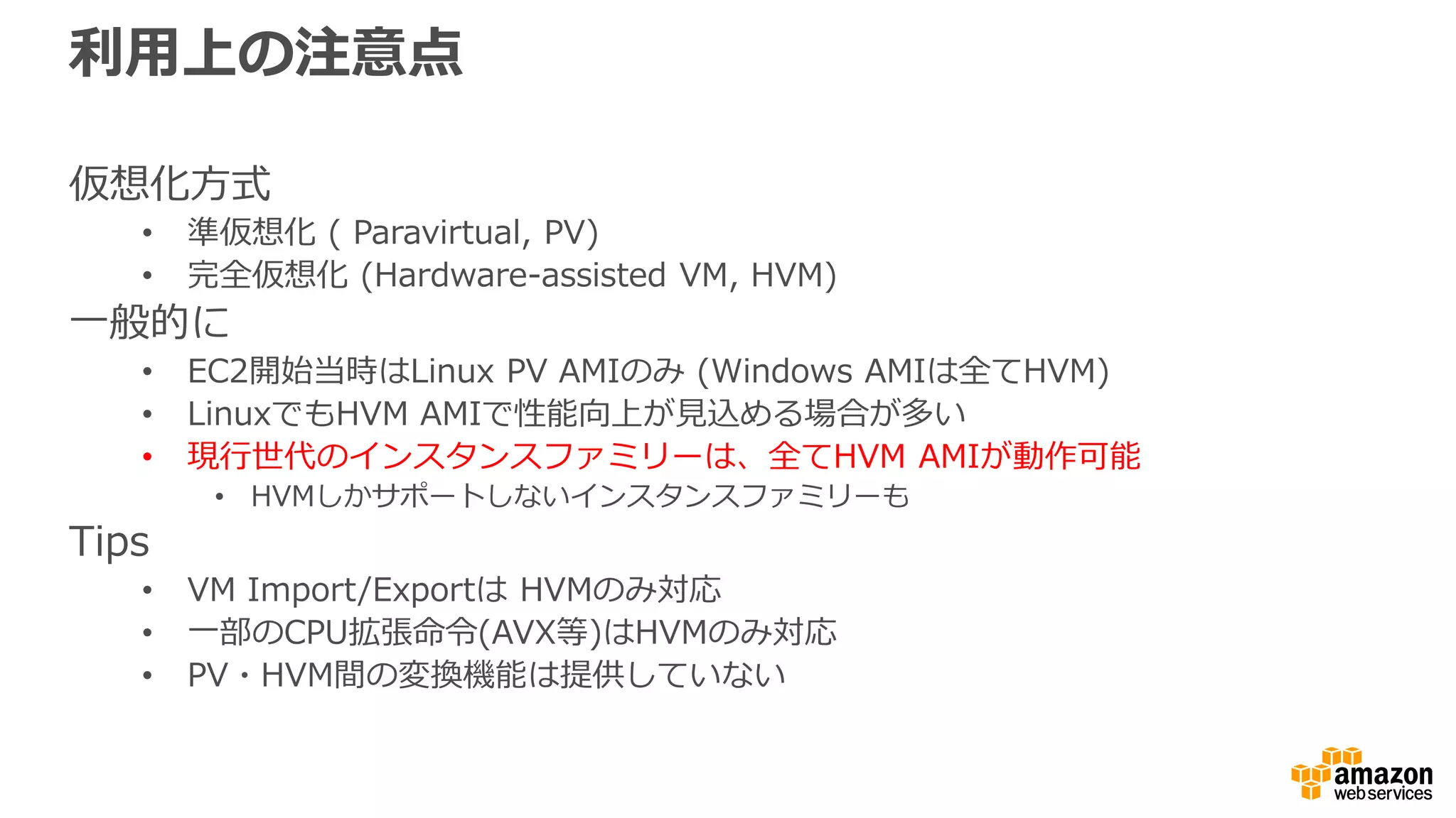 利用上の注意点
仮想化方式
• 準仮想化 ( Paravirtual, PV)
• 完全仮想化 (Hardware-assisted VM, HVM)
一般的に
• EC2開始当時はLinux PV AMIのみ (Windows AMIは全てHVM)
• LinuxでもHVM AMIで性能向上が見込める場合が多い
• 現行世代のインスタンスファミリーは、全てHVM AMIが動作可能
• HVMしかサポートしないインスタンスファミリーも
Tips
• VM Import/Exportは HVMのみ対応
• 一部のCPU拡張命令(AVX等)はHVMのみ対応
• PV・HVM間の変換機能は提供していない
 