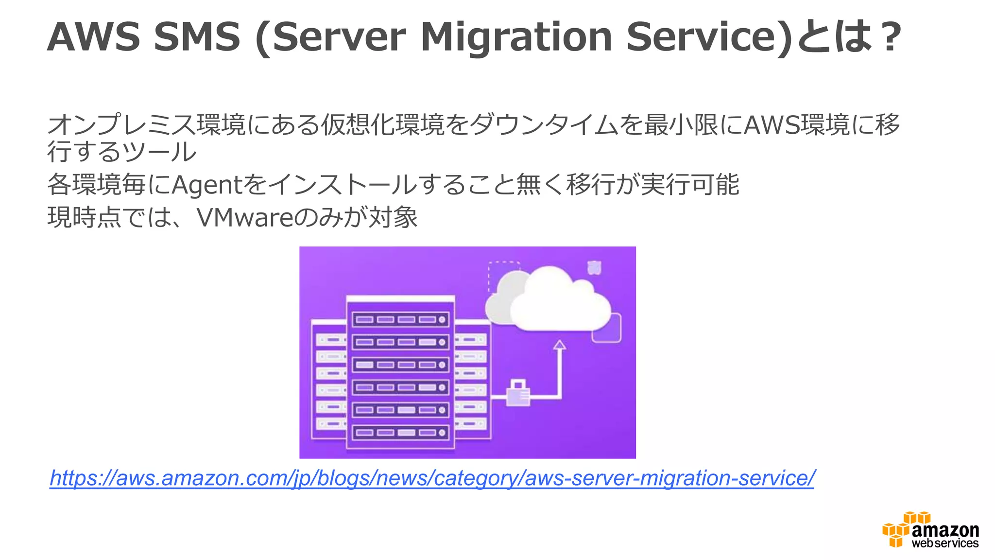 AWS SMS (Server Migration Service)とは？
オンプレミス環境にある仮想化環境をダウンタイムを最小限にAWS環境に移
行するツール
各環境毎にAgentをインストールすること無く移行が実行可能
現時点では、VMwareのみが対象
https://aws.amazon.com/jp/blogs/news/category/aws-server-migration-service/
 