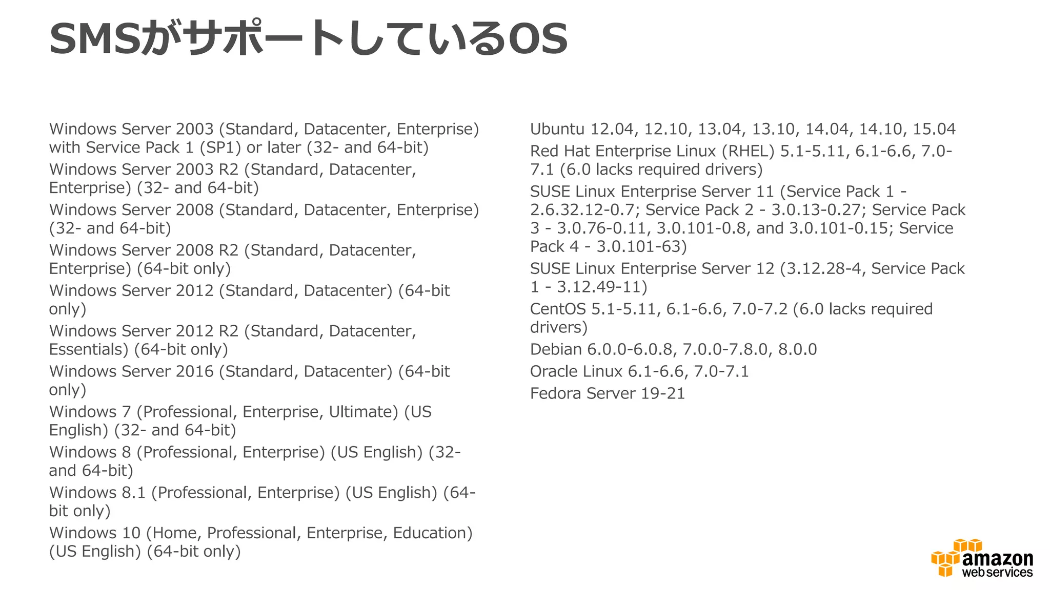 SMSがサポートしているOS
Windows Server 2003 (Standard, Datacenter, Enterprise)
with Service Pack 1 (SP1) or later (32- and 64-bit)
Windows Server 2003 R2 (Standard, Datacenter,
Enterprise) (32- and 64-bit)
Windows Server 2008 (Standard, Datacenter, Enterprise)
(32- and 64-bit)
Windows Server 2008 R2 (Standard, Datacenter,
Enterprise) (64-bit only)
Windows Server 2012 (Standard, Datacenter) (64-bit
only)
Windows Server 2012 R2 (Standard, Datacenter,
Essentials) (64-bit only)
Windows Server 2016 (Standard, Datacenter) (64-bit
only)
Windows 7 (Professional, Enterprise, Ultimate) (US
English) (32- and 64-bit)
Windows 8 (Professional, Enterprise) (US English) (32-
and 64-bit)
Windows 8.1 (Professional, Enterprise) (US English) (64-
bit only)
Windows 10 (Home, Professional, Enterprise, Education)
(US English) (64-bit only)
Ubuntu 12.04, 12.10, 13.04, 13.10, 14.04, 14.10, 15.04
Red Hat Enterprise Linux (RHEL) 5.1-5.11, 6.1-6.6, 7.0-
7.1 (6.0 lacks required drivers)
SUSE Linux Enterprise Server 11 (Service Pack 1 -
2.6.32.12-0.7; Service Pack 2 - 3.0.13-0.27; Service Pack
3 - 3.0.76-0.11, 3.0.101-0.8, and 3.0.101-0.15; Service
Pack 4 - 3.0.101-63)
SUSE Linux Enterprise Server 12 (3.12.28-4, Service Pack
1 - 3.12.49-11)
CentOS 5.1-5.11, 6.1-6.6, 7.0-7.2 (6.0 lacks required
drivers)
Debian 6.0.0-6.0.8, 7.0.0-7.8.0, 8.0.0
Oracle Linux 6.1-6.6, 7.0-7.1
Fedora Server 19-21
 
