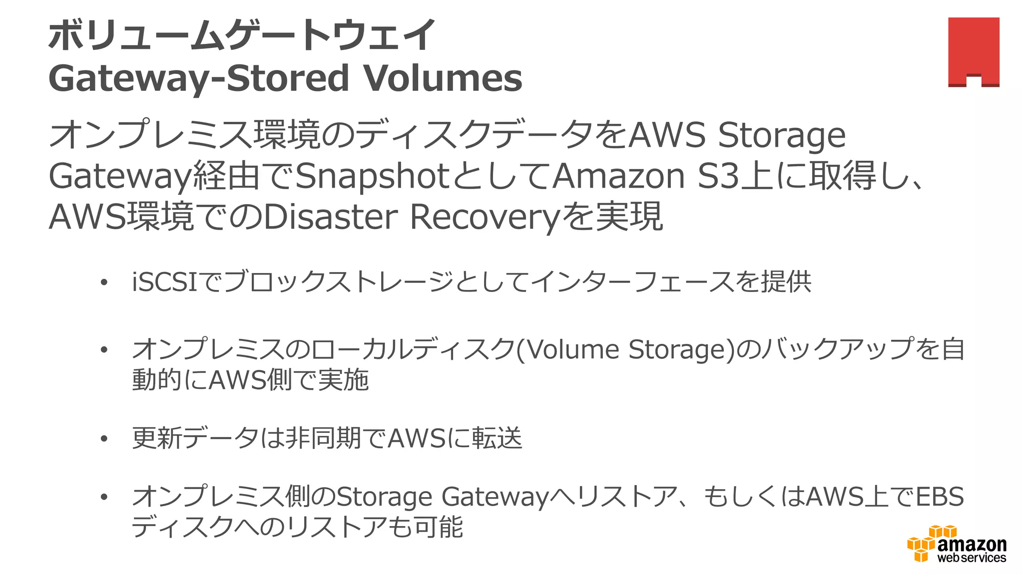 ボリュームゲートウェイ
Gateway-Stored Volumes
オンプレミス環境のディスクデータをAWS Storage
Gateway経由でSnapshotとしてAmazon S3上に取得し、
AWS環境でのDisaster Recoveryを実現
• iSCSIでブロックストレージとしてインターフェースを提供
• オンプレミスのローカルディスク(Volume Storage)のバックアップを自
動的にAWS側で実施
• 更新データは非同期でAWSに転送
• オンプレミス側のStorage Gatewayへリストア、もしくはAWS上でEBS
ディスクへのリストアも可能
 