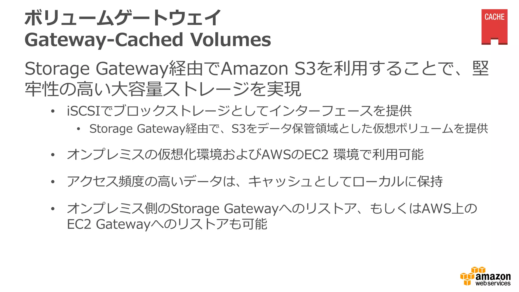 ボリュームゲートウェイ
Gateway-Cached Volumes
Storage Gateway経由でAmazon S3を利用することで、堅
牢性の高い大容量ストレージを実現
• iSCSIでブロックストレージとしてインターフェースを提供
• Storage Gateway経由で、S3をデータ保管領域とした仮想ボリュームを提供
• オンプレミスの仮想化環境およびAWSのEC2 環境で利用可能
• アクセス頻度の高いデータは、キャッシュとしてローカルに保持
• オンプレミス側のStorage Gatewayへのリストア、もしくはAWS上の
EC2 Gatewayへのリストアも可能
 