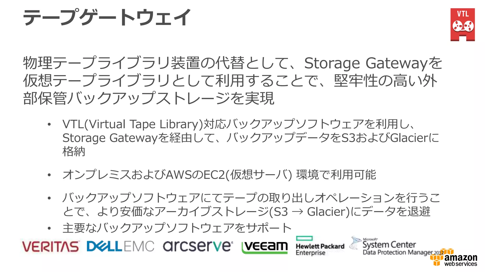 テープゲートウェイ
物理テープライブラリ装置の代替として、Storage Gatewayを
仮想テープライブラリとして利用することで、堅牢性の高い外
部保管バックアップストレージを実現
• VTL(Virtual Tape Library)対応バックアップソフトウェアを利用し、
Storage Gatewayを経由して、バックアップデータをS3およびGlacierに
格納
• オンプレミスおよびAWSのEC2(仮想サーバ) 環境で利用可能
• バックアップソフトウェアにてテープの取り出しオペレーションを行うこ
とで、より安価なアーカイブストレージ(S3 → Glacier)にデータを退避
• 主要なバックアップソフトウェアをサポート
 