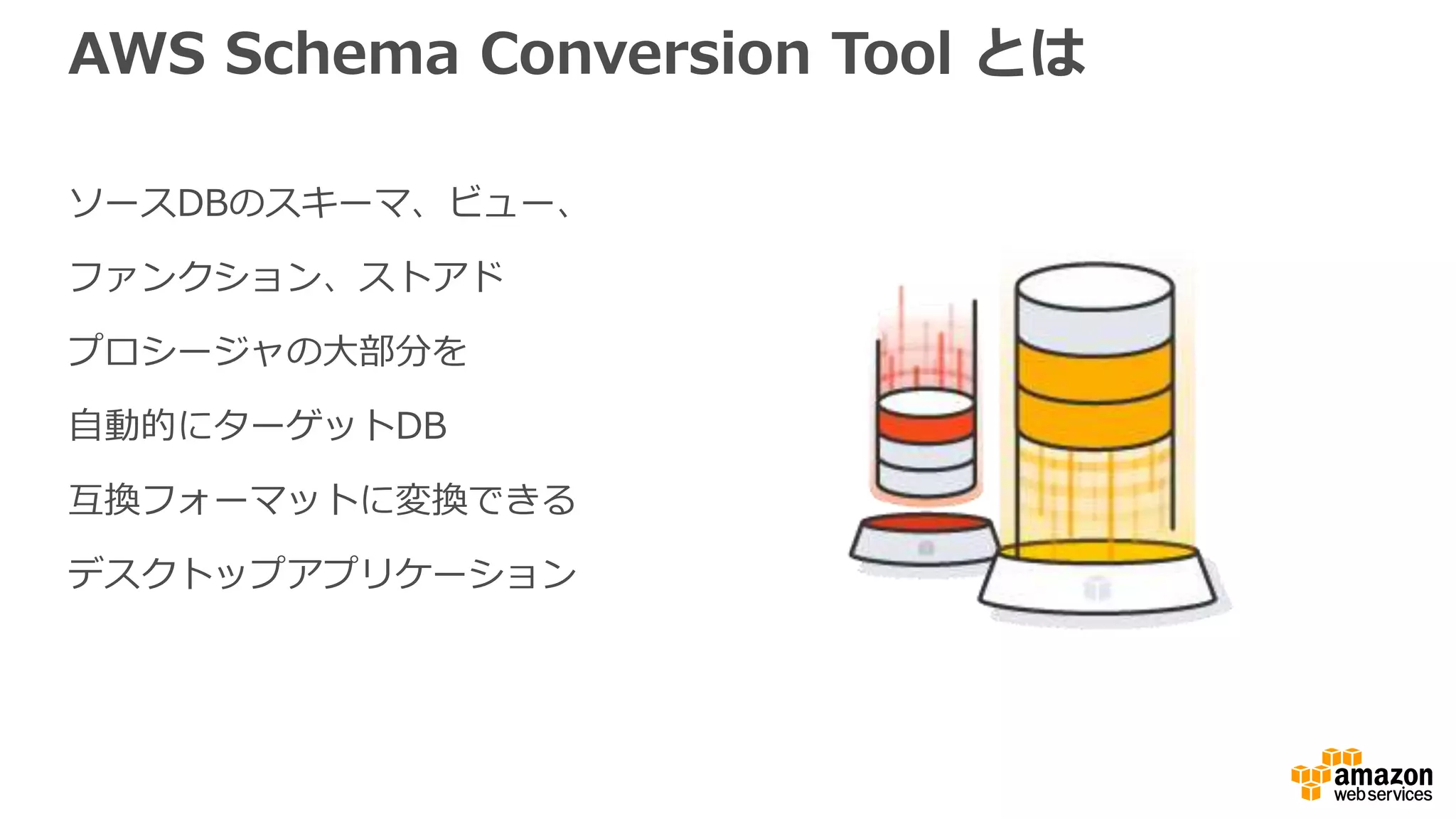 AWS Schema Conversion Tool とは
ソースDBのスキーマ、ビュー、
ファンクション、ストアド
プロシージャの大部分を
自動的にターゲットDB
互換フォーマットに変換できる
デスクトップアプリケーション
 