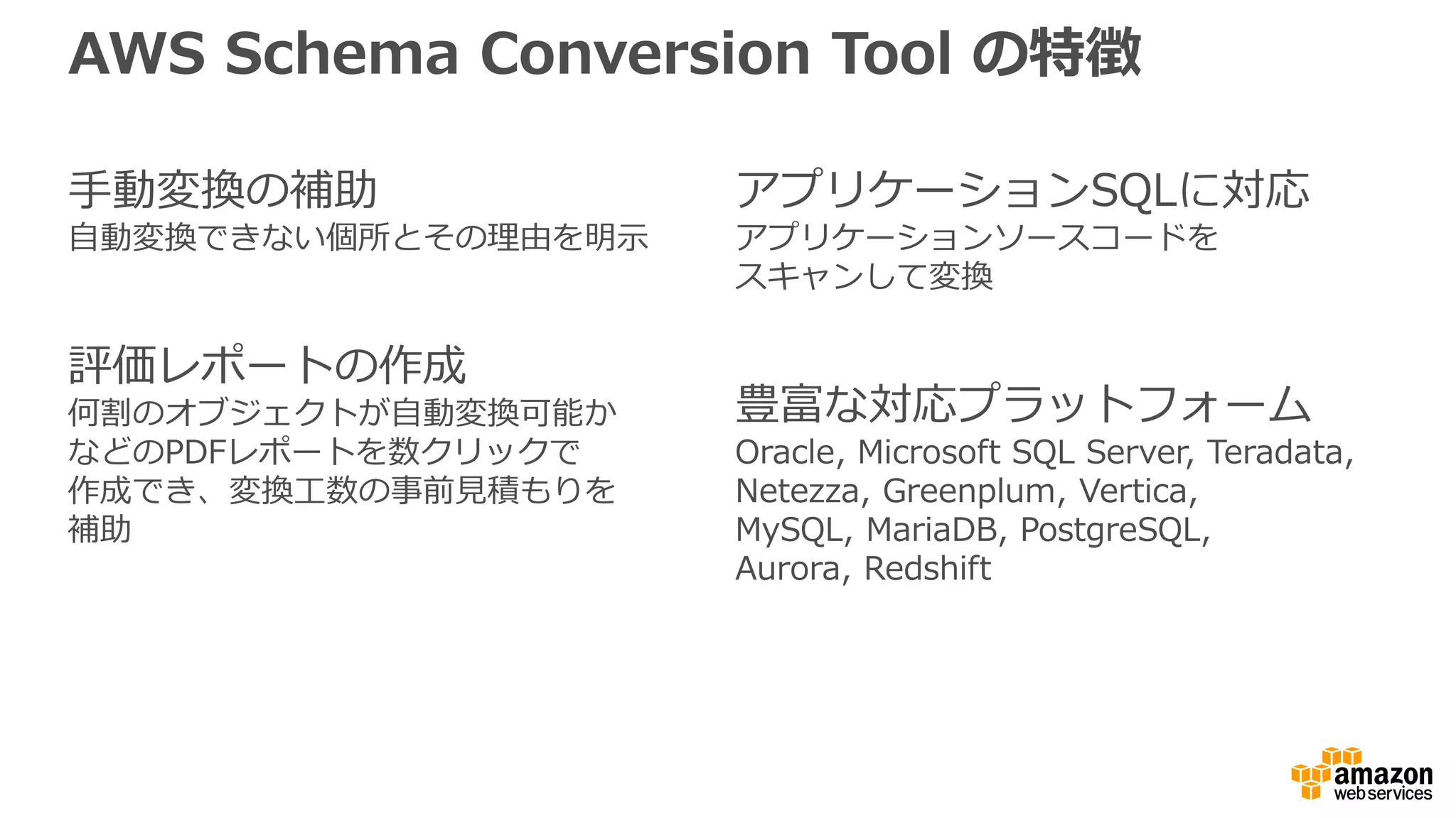 AWS Schema Conversion Tool の特徴
手動変換の補助
自動変換できない個所とその理由を明示
評価レポートの作成
何割のオブジェクトが自動変換可能か
などのPDFレポートを数クリックで
作成でき、変換工数の事前見積もりを
補助
アプリケーションSQLに対応
アプリケーションソースコードを
スキャンして変換
豊富な対応プラットフォーム
Oracle, Microsoft SQL Server, Teradata,
Netezza, Greenplum, Vertica,
MySQL, MariaDB, PostgreSQL,
Aurora, Redshift
 