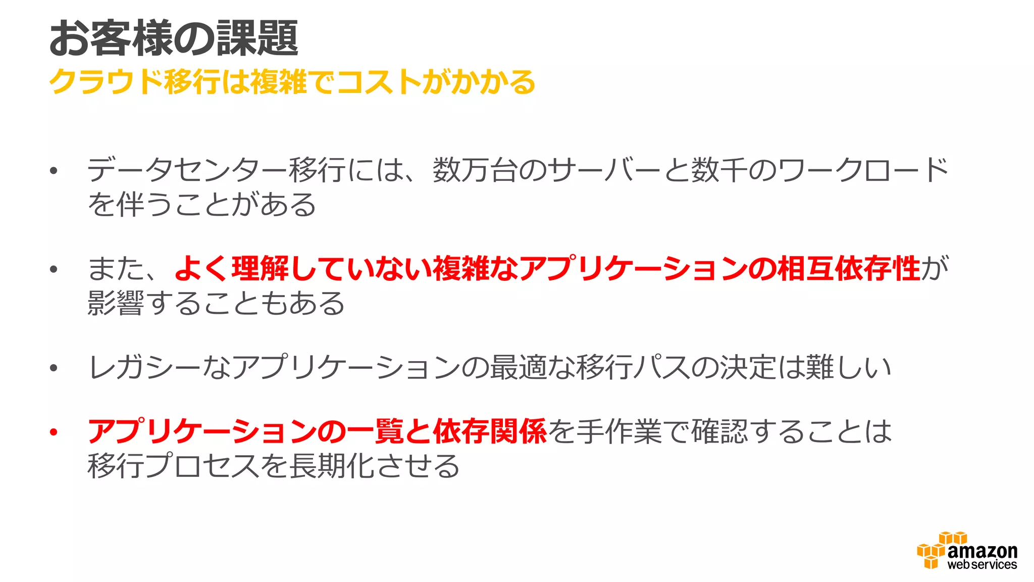 お客様の課題
クラウド移行は複雑でコストがかかる
• データセンター移行には、数万台のサーバーと数千のワークロード
を伴うことがある
• また、よく理解していない複雑なアプリケーションの相互依存性が
影響することもある
• レガシーなアプリケーションの最適な移行パスの決定は難しい
• アプリケーションの一覧と依存関係を手作業で確認することは
移行プロセスを長期化させる
 
