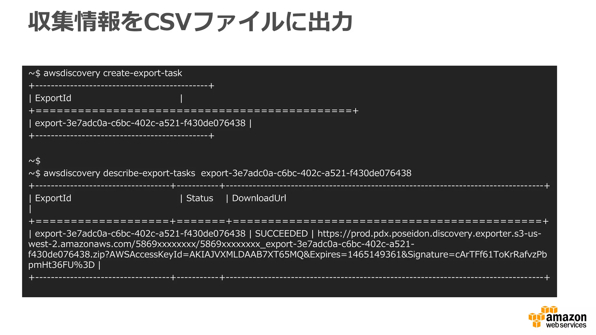 収集情報をCSVファイルに出力
~$ awsdiscovery create-export-task
+---------------------------------------------+
| ExportId |
+=============================================+
| export-3e7adc0a-c6bc-402c-a521-f430de076438 |
+---------------------------------------------+
~$
~$ awsdiscovery describe-export-tasks export-3e7adc0a-c6bc-402c-a521-f430de076438
+-----------------------------------+-----------+-----------------------------------------------------------------------------------+
| ExportId | Status | DownloadUrl
|
+===================+=======+============================================+
| export-3e7adc0a-c6bc-402c-a521-f430de076438 | SUCCEEDED | https://prod.pdx.poseidon.discovery.exporter.s3-us-
west-2.amazonaws.com/5869xxxxxxxx/5869xxxxxxxx_export-3e7adc0a-c6bc-402c-a521-
f430de076438.zip?AWSAccessKeyId=AKIAJVXMLDAAB7XT65MQ&Expires=1465149361&Signature=cArTFf61ToKrRafvzPb
pmHt36FU%3D |
+-----------------------------------+-----------+-----------------------------------------------------------------------------------+
 