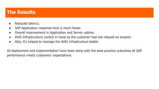 The Results
● Reduced latency.
● SAP Application response time is much faster.
● Overall improvement in Application and Server uptime.
● AWS Infrastructure control in hand so the customer had not relayed on anyone.
● Also, it’s helped to manage the AWS infrastructure better.
All deployment and implementation have been done with the best-practice outcomes all SAP
performance meets customers’ expectations.
 