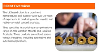 Client Overview
The UK based client is a prominent
manufacturer and supplier with over 30 years
of experience in producing rubber molded and
rubber-to-metal bonded products.
They specialize in providing a comprehensive
range of Anti Vibration Mounts and Isolation
Products. These products are utilized across
various industries, including automotive and
industrial applications.
 