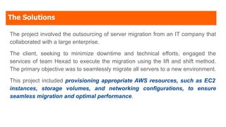 The Solutions
The project involved the outsourcing of server migration from an IT company that
collaborated with a large enterprise.
The client, seeking to minimize downtime and technical efforts, engaged the
services of team Hexad to execute the migration using the lift and shift method.
The primary objective was to seamlessly migrate all servers to a new environment.
This project included provisioning appropriate AWS resources, such as EC2
instances, storage volumes, and networking configurations, to ensure
seamless migration and optimal performance.
 