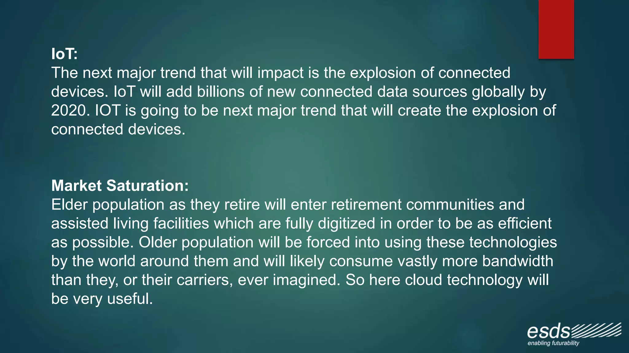 IoT:
The next major trend that will impact is the explosion of connected
devices. IoT will add billions of new connected data sources globally by
2020. IOT is going to be next major trend that will create the explosion of
connected devices.
Market Saturation:
Elder population as they retire will enter retirement communities and
assisted living facilities which are fully digitized in order to be as efficient
as possible. Older population will be forced into using these technologies
by the world around them and will likely consume vastly more bandwidth
than they, or their carriers, ever imagined. So here cloud technology will
be very useful.
 