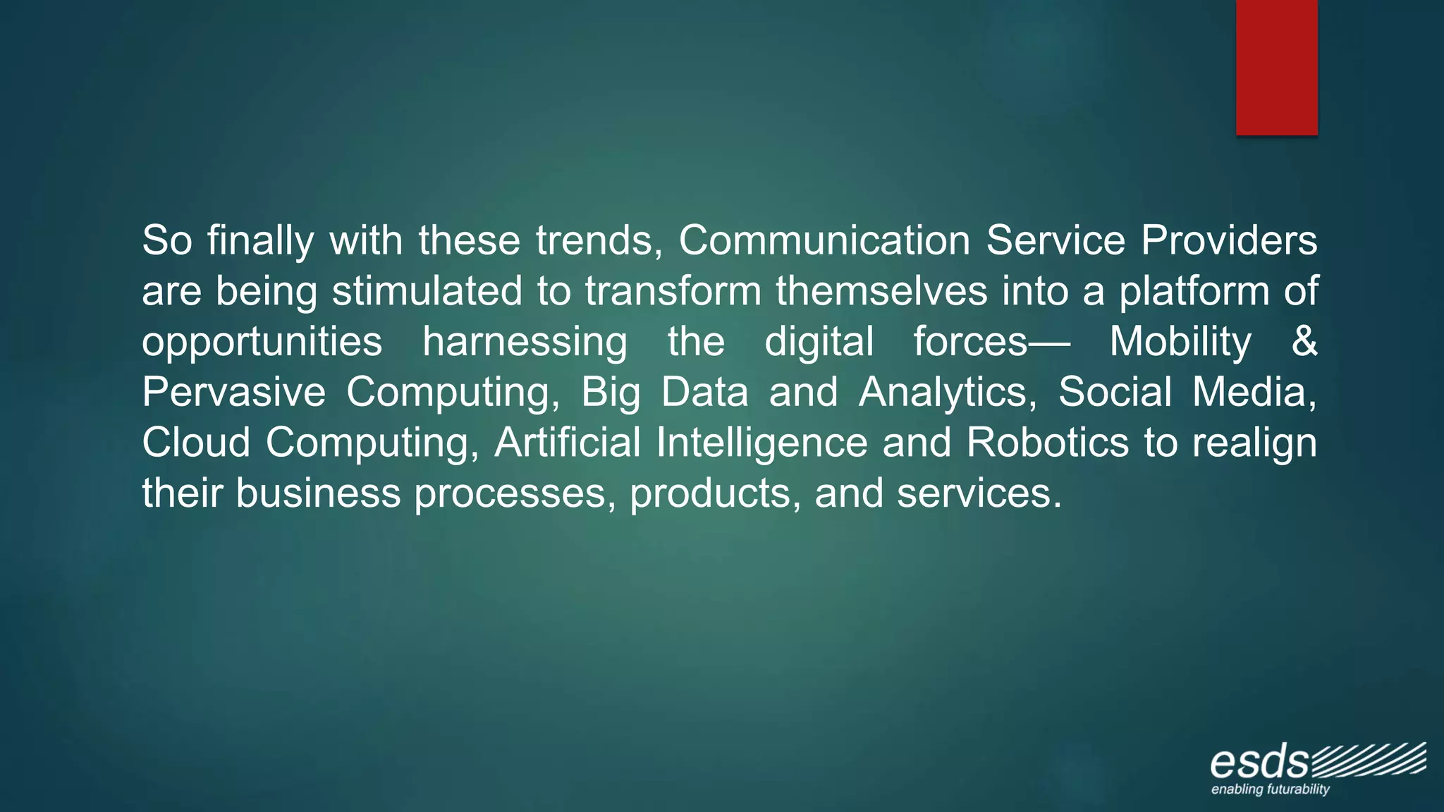 So finally with these trends, Communication Service Providers
are being stimulated to transform themselves into a platform of
opportunities harnessing the digital forces— Mobility &
Pervasive Computing, Big Data and Analytics, Social Media,
Cloud Computing, Artificial Intelligence and Robotics to realign
their business processes, products, and services.
 