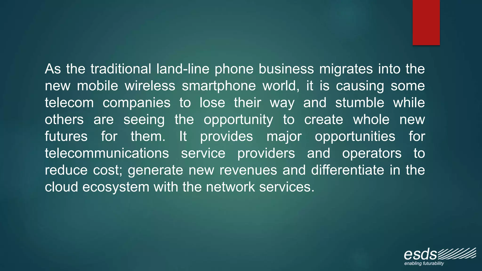 As the traditional land-line phone business migrates into the
new mobile wireless smartphone world, it is causing some
telecom companies to lose their way and stumble while
others are seeing the opportunity to create whole new
futures for them. It provides major opportunities for
telecommunications service providers and operators to
reduce cost; generate new revenues and differentiate in the
cloud ecosystem with the network services.
 