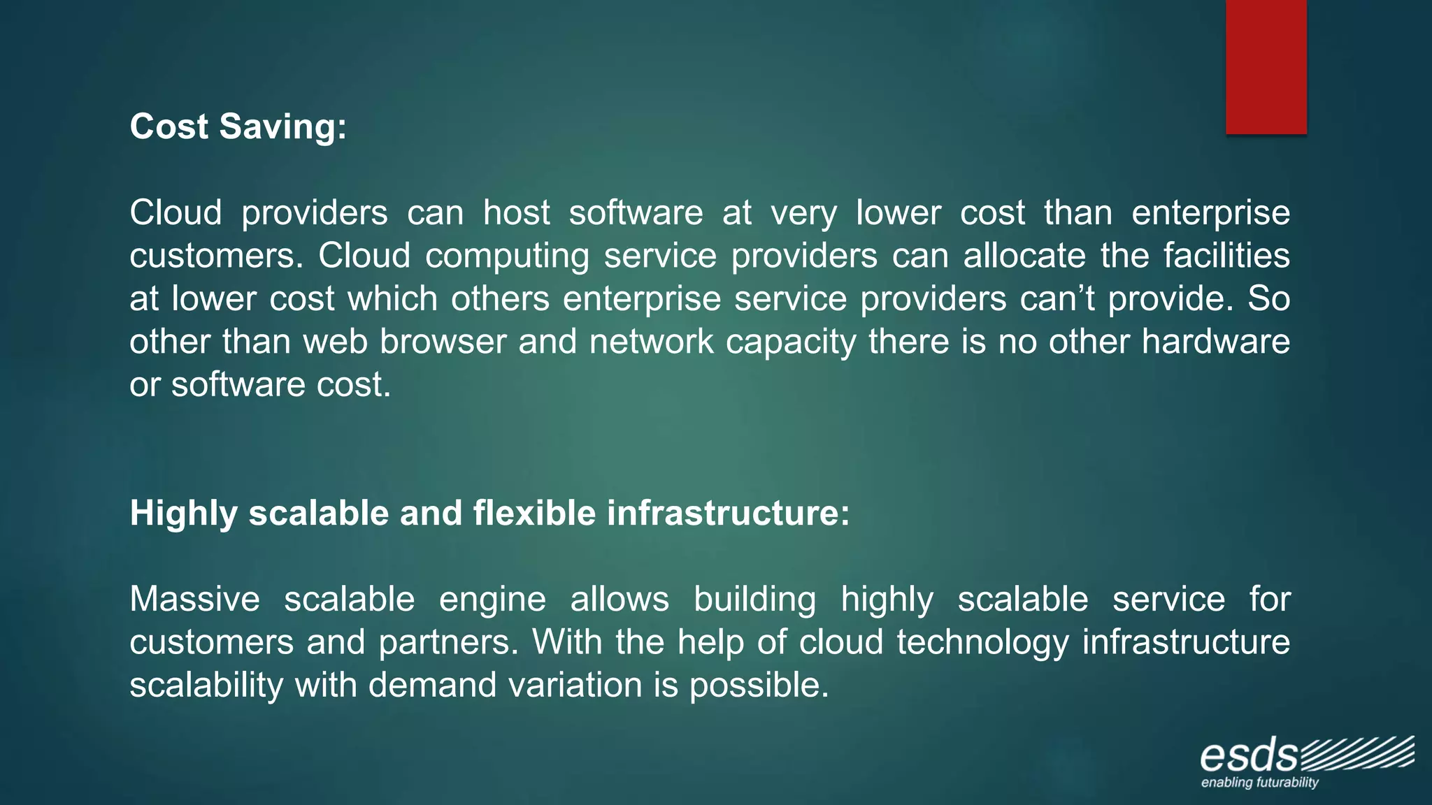 Cost Saving:
Cloud providers can host software at very lower cost than enterprise
customers. Cloud computing service providers can allocate the facilities
at lower cost which others enterprise service providers can’t provide. So
other than web browser and network capacity there is no other hardware
or software cost.
Highly scalable and flexible infrastructure:
Massive scalable engine allows building highly scalable service for
customers and partners. With the help of cloud technology infrastructure
scalability with demand variation is possible.
 