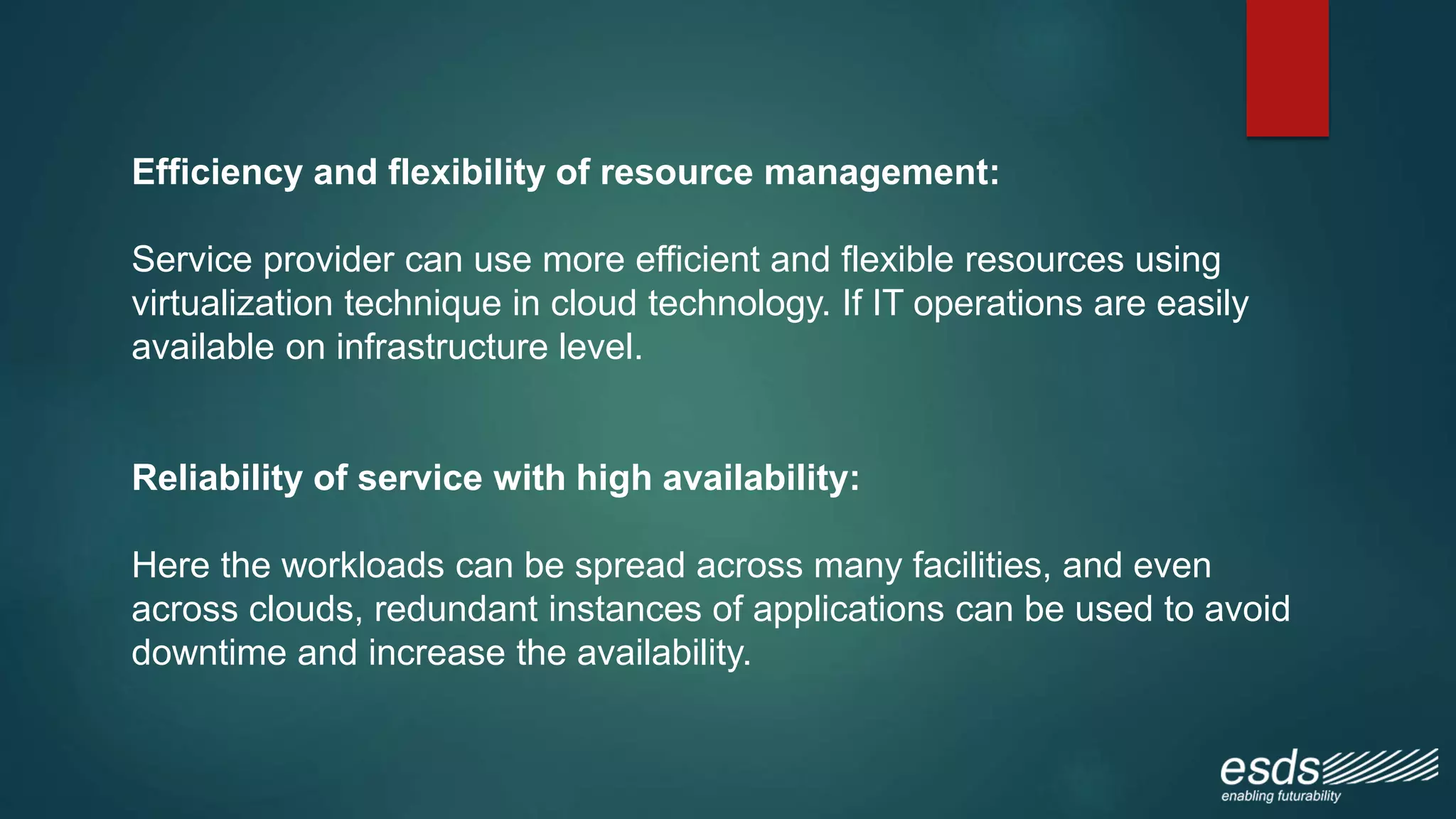 Efficiency and flexibility of resource management:
Service provider can use more efficient and flexible resources using
virtualization technique in cloud technology. If IT operations are easily
available on infrastructure level.
Reliability of service with high availability:
Here the workloads can be spread across many facilities, and even
across clouds, redundant instances of applications can be used to avoid
downtime and increase the availability.
 