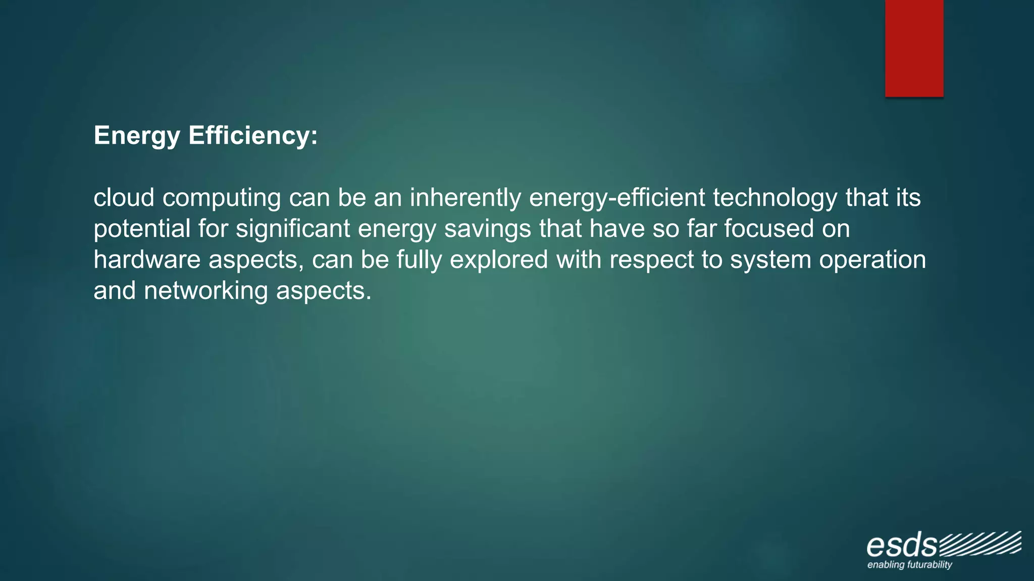 Energy Efficiency:
cloud computing can be an inherently energy-efficient technology that its
potential for significant energy savings that have so far focused on
hardware aspects, can be fully explored with respect to system operation
and networking aspects.
 