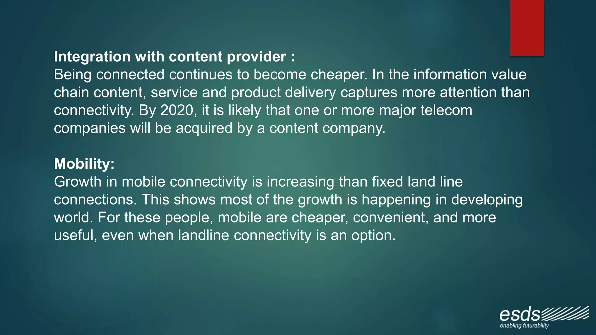 Integration with content provider :
Being connected continues to become cheaper. In the information value
chain content, service and product delivery captures more attention than
connectivity. By 2020, it is likely that one or more major telecom
companies will be acquired by a content company.
Mobility:
Growth in mobile connectivity is increasing than fixed land line
connections. This shows most of the growth is happening in developing
world. For these people, mobile are cheaper, convenient, and more
useful, even when landline connectivity is an option.
 