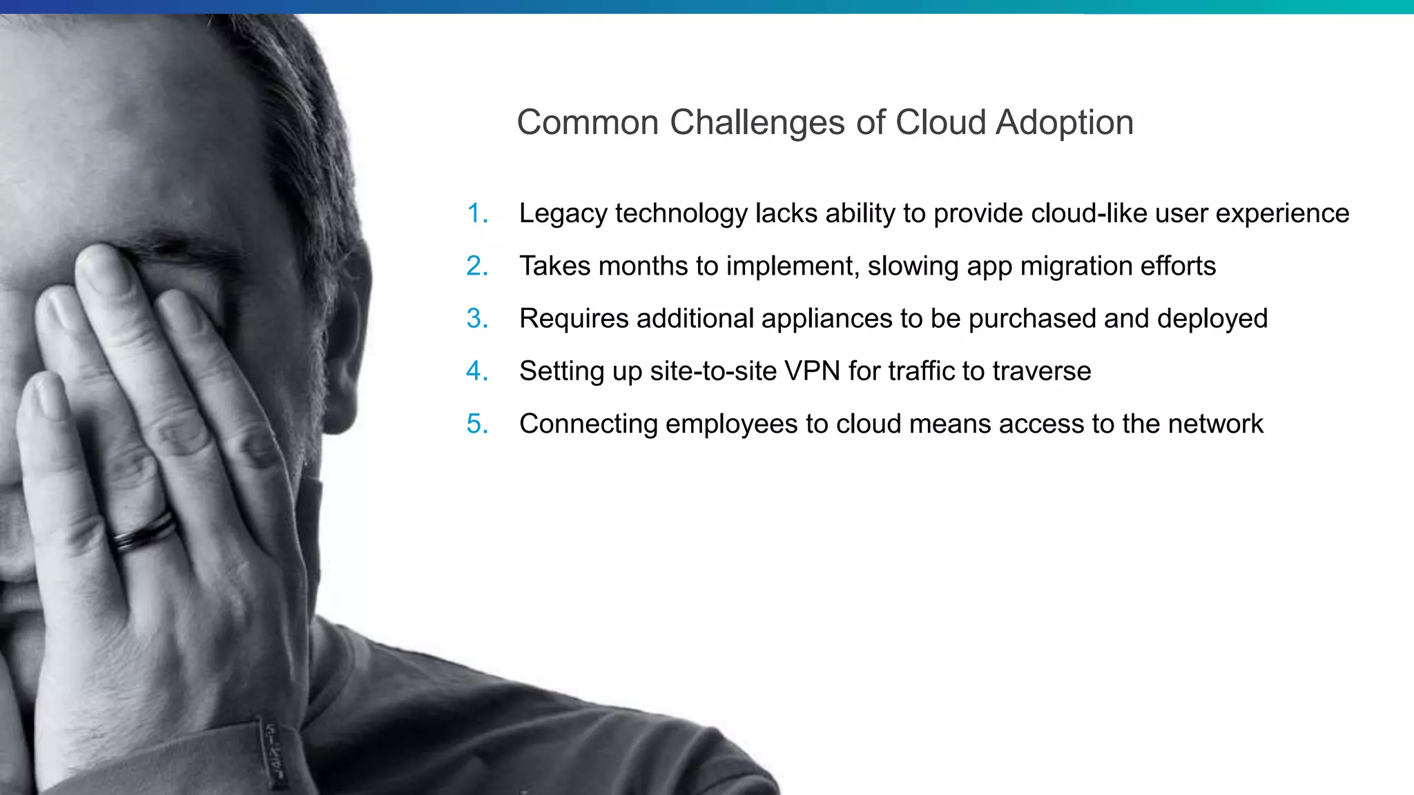 ©2018 Zscaler, Inc. All rights reserved.
Common Challenges of Cloud Adoption
1. Legacy technology lacks ability to provide cloud-like user experience
2. Takes months to implement, slowing app migration efforts
3. Requires additional appliances to be purchased and deployed
4. Setting up site-to-site VPN for traffic to traverse
5. Connecting employees to cloud means access to the network
 