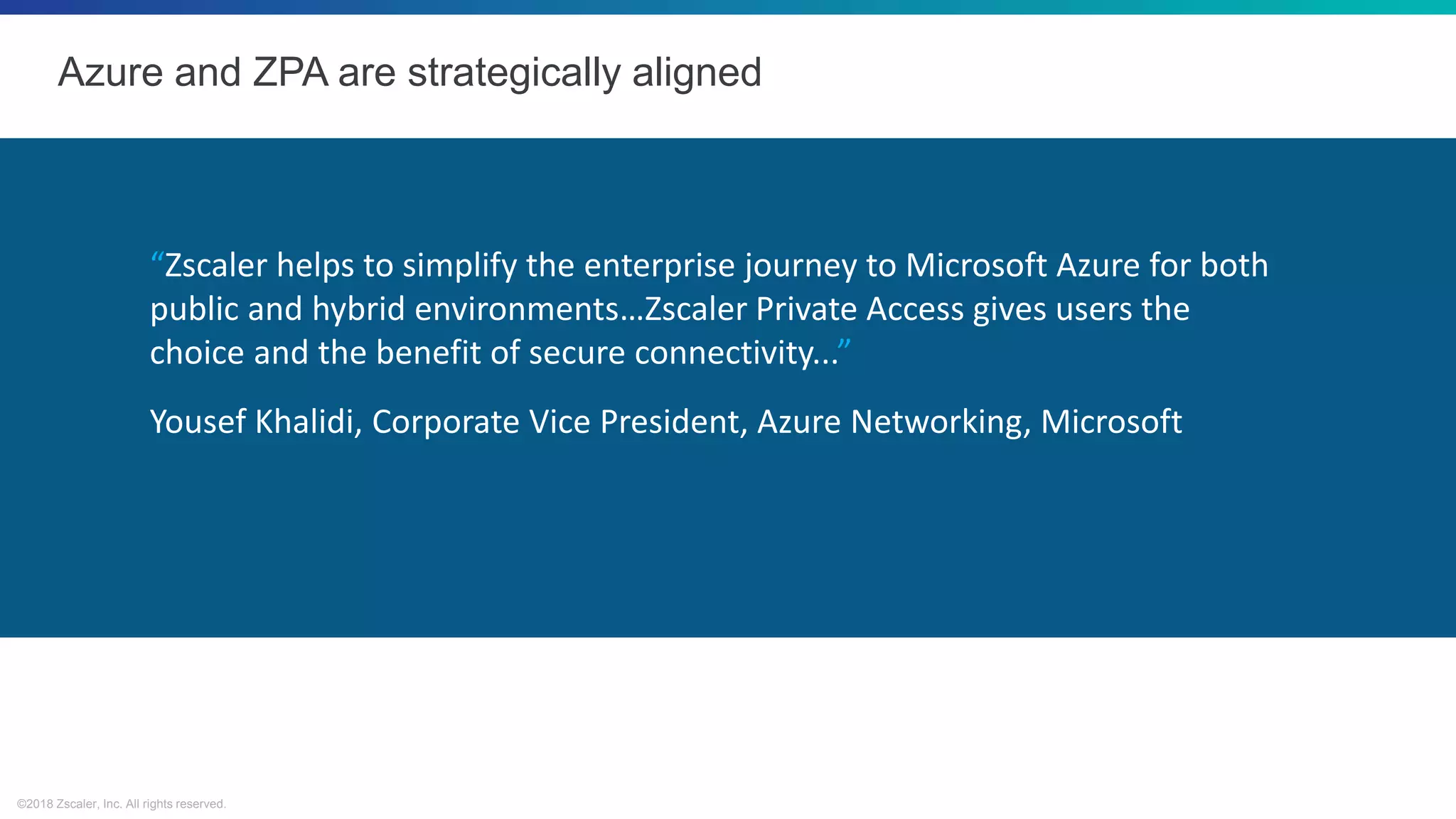 ©2018 Zscaler, Inc. All rights reserved.
Azure and ZPA are strategically aligned
“Zscaler helps to simplify the enterprise journey to Microsoft Azure for both
public and hybrid environments…Zscaler Private Access gives users the
choice and the benefit of secure connectivity...”
Yousef Khalidi, Corporate Vice President, Azure Networking, Microsoft
 