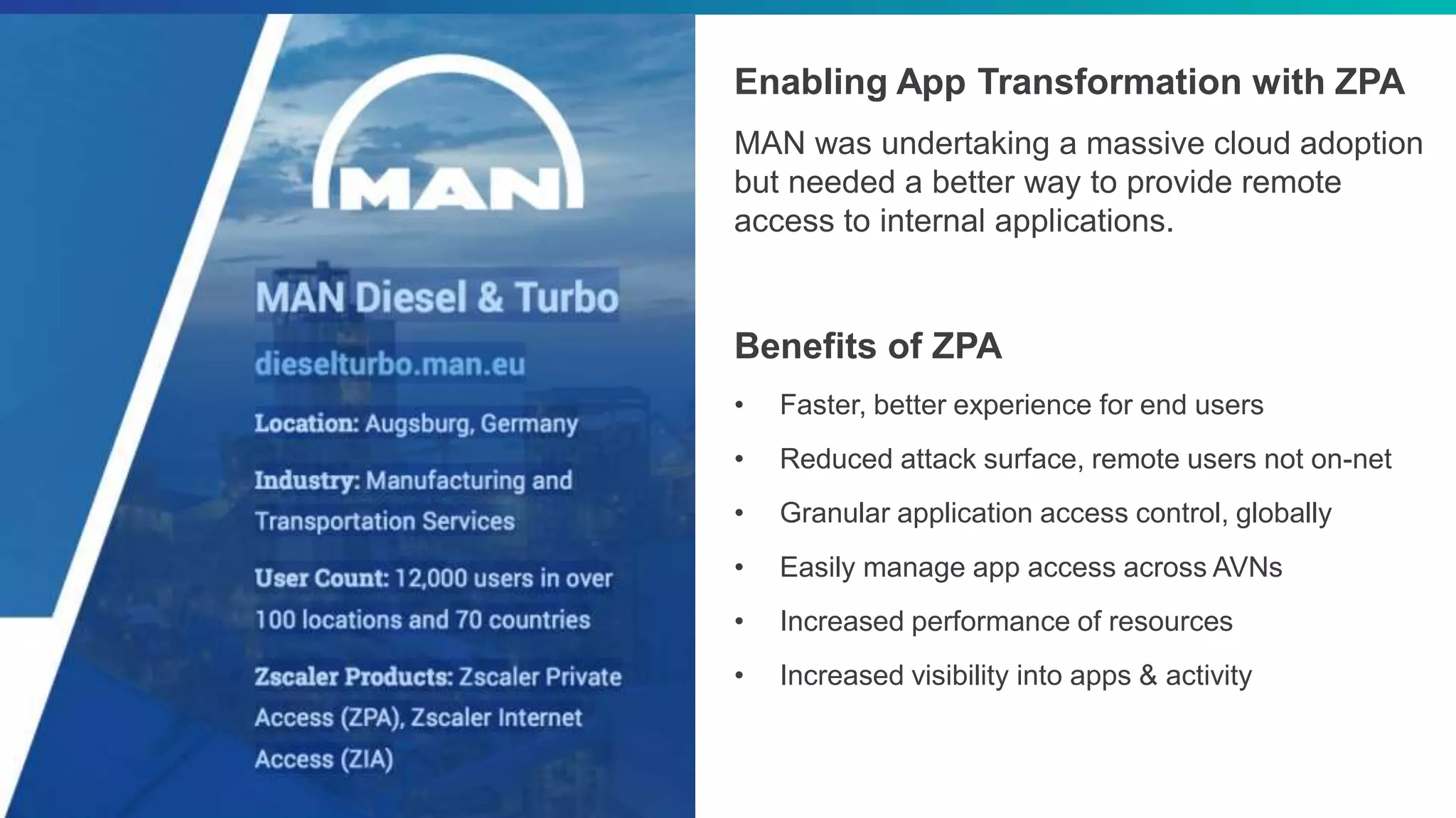 ©2018 Zscaler, Inc. All rights reserved.
Enabling App Transformation with ZPA
MAN was undertaking a massive cloud adoption
but needed a better way to provide remote
access to internal applications.
Benefits of ZPA
• Faster, better experience for end users
• Reduced attack surface, remote users not on-net
• Granular application access control, globally
• Easily manage app access across AVNs
• Increased performance of resources
• Increased visibility into apps & activity
 