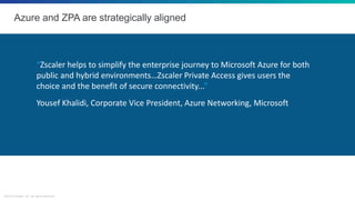 ©2018 Zscaler, Inc. All rights reserved.
Azure and ZPA are strategically aligned
“Zscaler helps to simplify the enterprise journey to Microsoft Azure for both
public and hybrid environments…Zscaler Private Access gives users the
choice and the benefit of secure connectivity...”
Yousef Khalidi, Corporate Vice President, Azure Networking, Microsoft
 