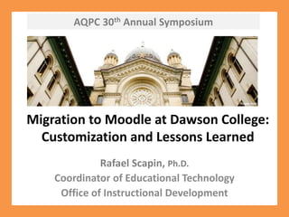 AQPC 30th Annual Symposium Migration to Moodle at Dawson College: Customization and Lessons Learned Rafael Scapin, Ph.D. Coordinator of Educational Technology Office of Instructional Development 