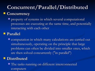 Concurrent/Parallel/Distributed Concurrency property of systems in which several computational processes are executing at the same time, and potentially interacting with each other Parallel computation in which many calculations are carried out simultaneously, operating on the principle that large problems can often be divided into smaller ones, which are then solved concurrently ("in parallel") Distributed The tasks running on different interconnected computers 