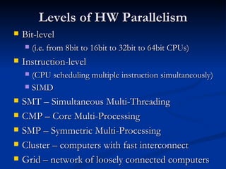 Levels of HW Parallelism Bit-level  (i.e. from 8bit to 16bit to 32bit to 64bit CPUs) Instruction-level  (CPU scheduling multiple instruction simultaneously) SIMD SMT – Simultaneous Multi-Threading CMP – Core Multi-Processing SMP – Symmetric Multi-Processing Cluster – computers with fast interconnect Grid – network of loosely connected computers 