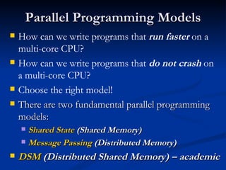 Parallel Programming Models How can we write programs that  run faster  on a multi-core CPU?  How can we write programs that  do not crash  on a multi-core CPU?  Choose the right model! There are two fundamental parallel programming models: Shared State  (Shared Memory) Message Passing  (Distributed Memory) DSM  (Distributed Shared Memory) – academic 