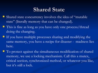 Shared State Shared state concurrency involves the idea of “mutable state” (literally memory that can be changed). This is fine as long as you have only one process/thread doing the changing. If you have multiple processes sharing and modifying the same memory, you have a recipe for disaster -  madness lies here. To protect against the simultaneous modification of shared memory, we use a locking mechanism. Call this a mutex, critical section, synchronized method, or whatever you like, but it’s still a lock. 