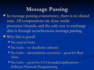 Message Passing In message passing concurrency, there is no shared state. All computations are done inside processes/threads, and the only way to exchange data is through asynchronous message passing. Why this is good?  No need in locks. No locks – no deadlocks (almost) No locks – deterministic execution – good for Real Time. No locks – good for I/O-bounded applications – Efficient Network Programming. 